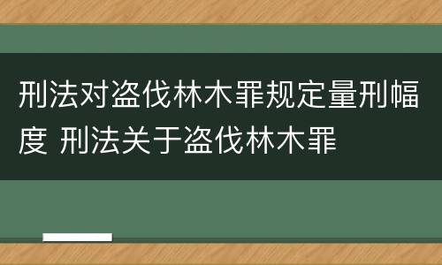 刑法对盗伐林木罪规定量刑幅度 刑法关于盗伐林木罪