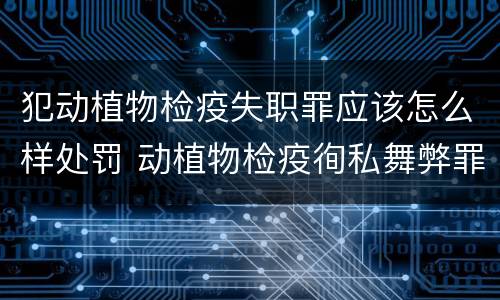 犯动植物检疫失职罪应该怎么样处罚 动植物检疫徇私舞弊罪是故意犯罪正确还是错误