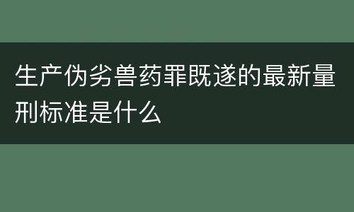 生产伪劣兽药罪既遂的最新量刑标准是什么