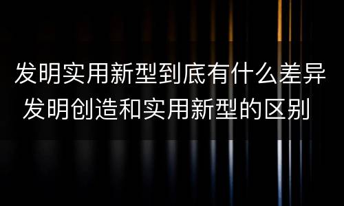 发明实用新型到底有什么差异 发明创造和实用新型的区别