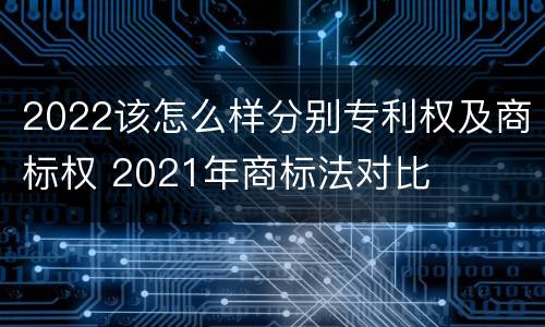 2022该怎么样分别专利权及商标权 2021年商标法对比