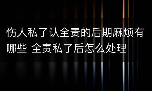 伤人私了认全责的后期麻烦有哪些 全责私了后怎么处理
