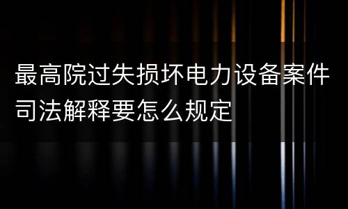 最高院过失损坏电力设备案件司法解释要怎么规定
