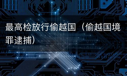 最高检放行偷越国（偷越国境罪逮捕）