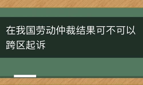 在我国劳动仲裁结果可不可以跨区起诉