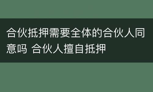 合伙抵押需要全体的合伙人同意吗 合伙人擅自抵押