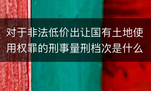 对于非法低价出让国有土地使用权罪的刑事量刑档次是什么样的