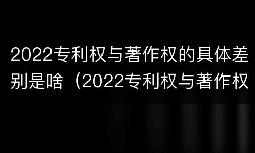 2022专利权与著作权的具体差别是啥（2022专利权与著作权的具体差别是啥呀）
