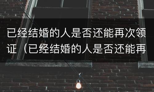 已经结婚的人是否还能再次领证（已经结婚的人是否还能再次领证呢）