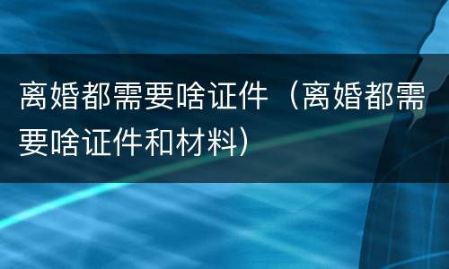 离婚都需要啥证件（离婚都需要啥证件和材料）