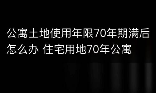 公寓土地使用年限70年期满后怎么办 住宅用地70年公寓