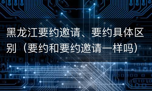 黑龙江要约邀请、要约具体区别（要约和要约邀请一样吗）