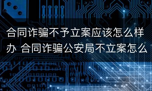 合同诈骗不予立案应该怎么样办 合同诈骗公安局不立案怎么办