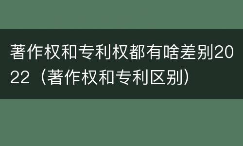 著作权和专利权都有啥差别2022（著作权和专利区别）