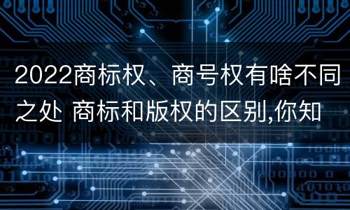 2022商标权、商号权有啥不同之处 商标和版权的区别,你知道多少?