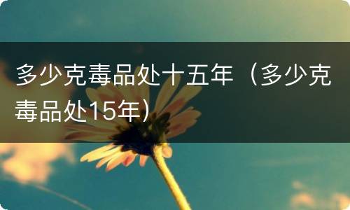 多少克毒品处十五年（多少克毒品处15年）