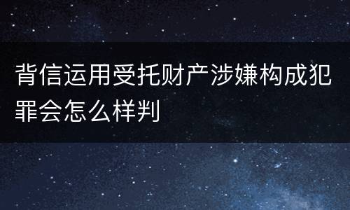 背信运用受托财产涉嫌构成犯罪会怎么样判