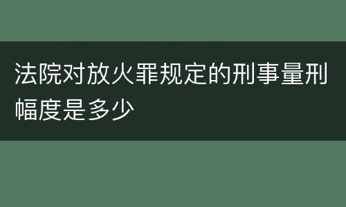 法院对放火罪规定的刑事量刑幅度是多少