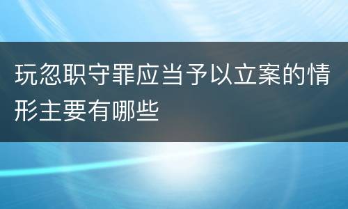 玩忽职守罪应当予以立案的情形主要有哪些