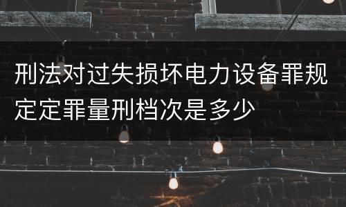 刑法对过失损坏电力设备罪规定定罪量刑档次是多少