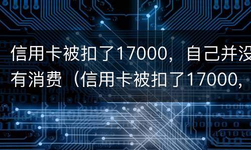 信用卡被扣了17000，自己并没有消费（信用卡被扣了17000,自己并没有消费怎么办）