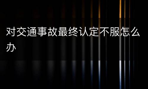 对交通事故最终认定不服怎么办