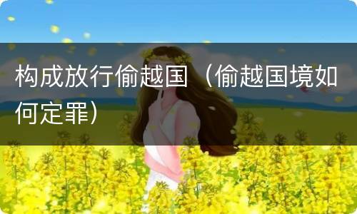 构成放行偷越国（偷越国境如何定罪）