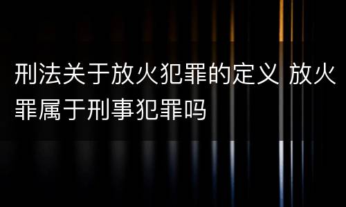 刑法关于放火犯罪的定义 放火罪属于刑事犯罪吗
