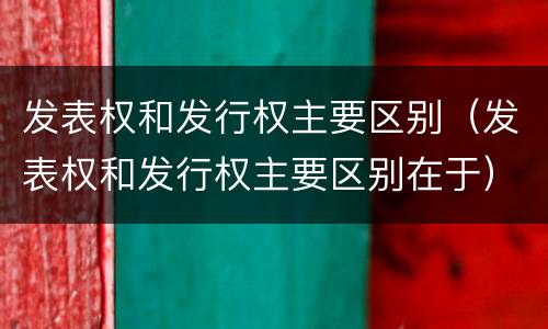 发表权和发行权主要区别（发表权和发行权主要区别在于）