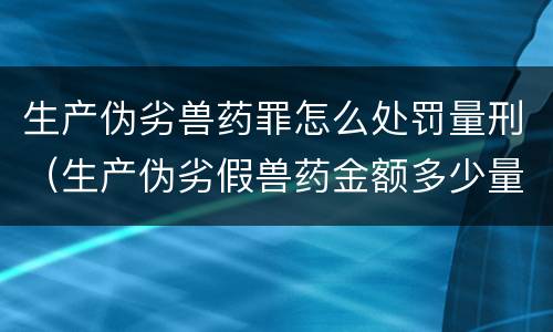 生产伪劣兽药罪怎么处罚量刑（生产伪劣假兽药金额多少量刑）