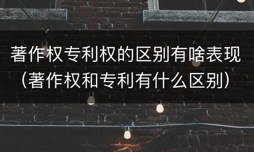 著作权专利权的区别有啥表现（著作权和专利有什么区别）