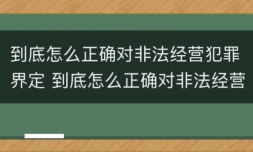 到底怎么正确对非法经营犯罪界定 到底怎么正确对非法经营犯罪界定进行处罚