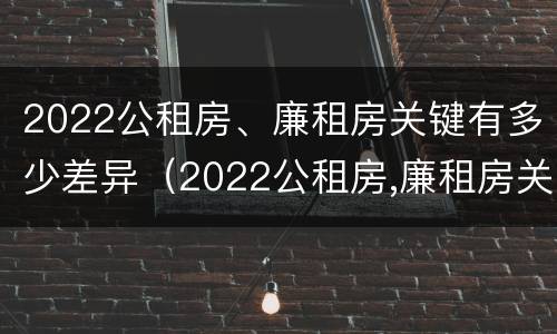 2022公租房、廉租房关键有多少差异（2022公租房,廉租房关键有多少差异呢）
