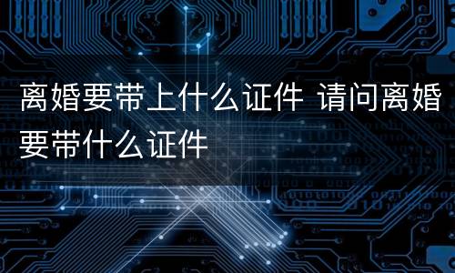 离婚要带上什么证件 请问离婚要带什么证件