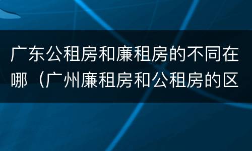 广东公租房和廉租房的不同在哪（广州廉租房和公租房的区别）