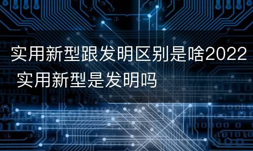 实用新型跟发明区别是啥2022 实用新型是发明吗