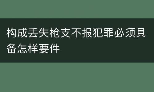 构成丢失枪支不报犯罪必须具备怎样要件