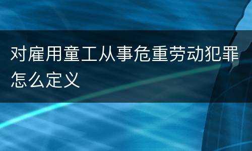对雇用童工从事危重劳动犯罪怎么定义