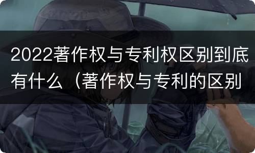 2022著作权与专利权区别到底有什么（著作权与专利的区别）