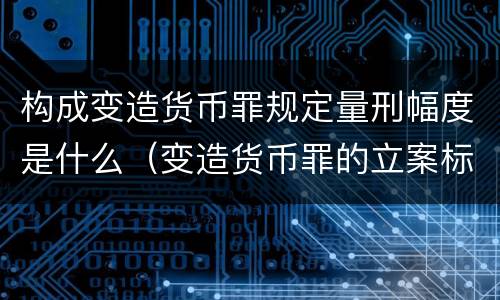 构成变造货币罪规定量刑幅度是什么（变造货币罪的立案标准）