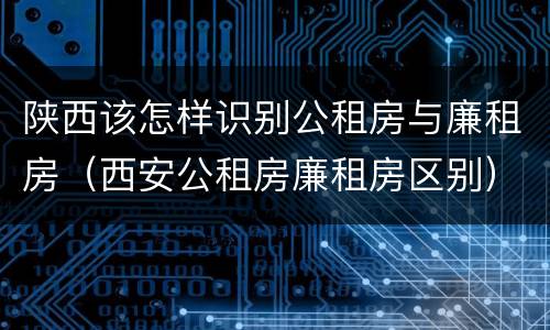 陕西该怎样识别公租房与廉租房（西安公租房廉租房区别）