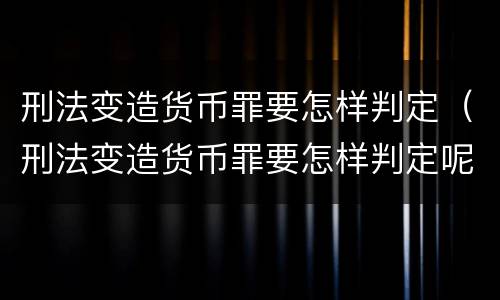 刑法变造货币罪要怎样判定（刑法变造货币罪要怎样判定呢）