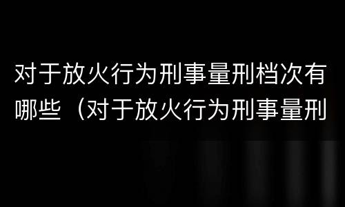 对于放火行为刑事量刑档次有哪些（对于放火行为刑事量刑档次有哪些标准）