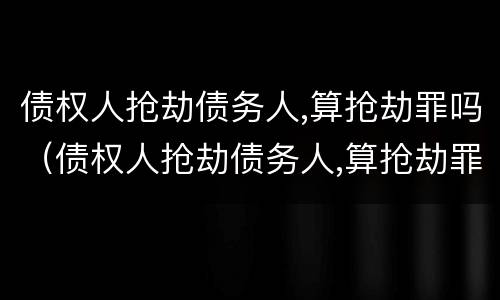 债权人抢劫债务人,算抢劫罪吗（债权人抢劫债务人,算抢劫罪吗判几年）