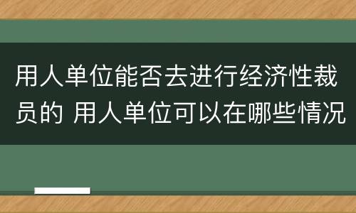 用人单位能否去进行经济性裁员的 用人单位可以在哪些情况下进行经济性裁员