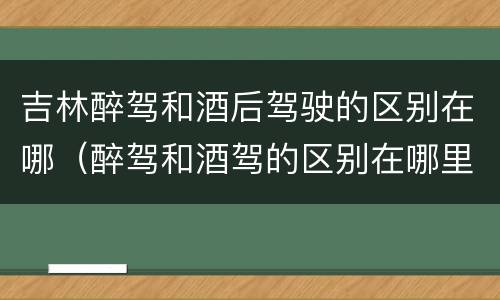 吉林醉驾和酒后驾驶的区别在哪（醉驾和酒驾的区别在哪里）