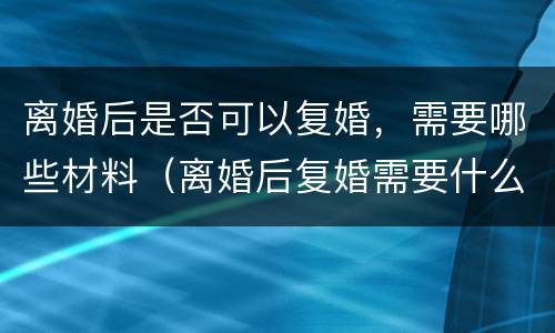 离婚后是否可以复婚，需要哪些材料（离婚后复婚需要什么条件什么手续什么证明）