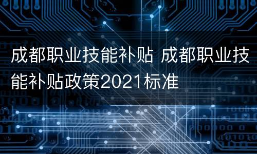 成都职业技能补贴 成都职业技能补贴政策2021标准