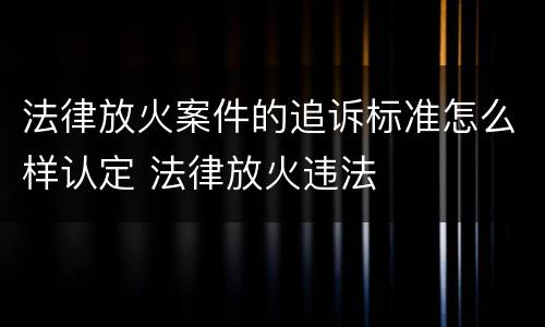 法律放火案件的追诉标准怎么样认定 法律放火违法
