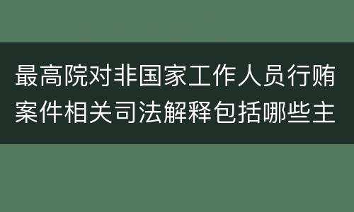 最高院对非国家工作人员行贿案件相关司法解释包括哪些主要规定